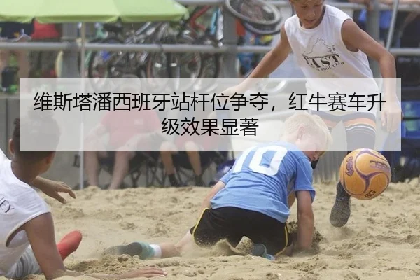 维斯塔潘西班牙站杆位争夺，红牛赛车升级效果显著